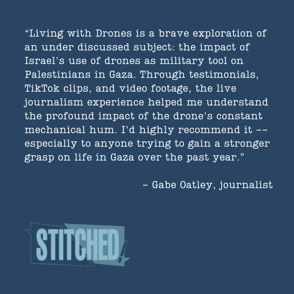 Living with Drones is a brave exploration of an under discussed subject: the impact of Israel's use of drones as military tool on Palestinians in Gaza. Through testimonials, TikTok clips, and video footage, the live journalism experience helped me understand the profound impact of the drone's constant mechanical hum. I'd highly recommend it -- especially to anyone trying to gain a stronger grasp on life in Gaza over the past year.